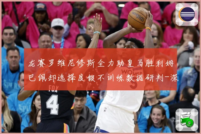 龙赛罗维尼修斯全力助皇马胜利姆巴佩却选择度假不训练数据研判-深度解析