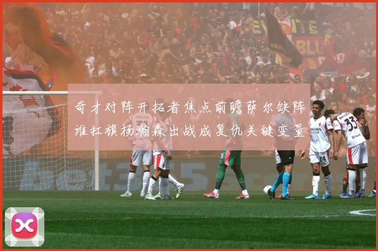 奇才对阵开拓者焦点前瞻萨尔缺阵谁扛旗杨瀚森出战成复仇关键变量专题观察-深度解析