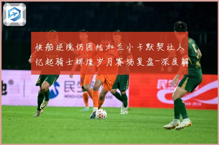 快船逆境仍团结加兰小卡默契让人忆起骑士辉煌岁月赛场复盘-深度解析