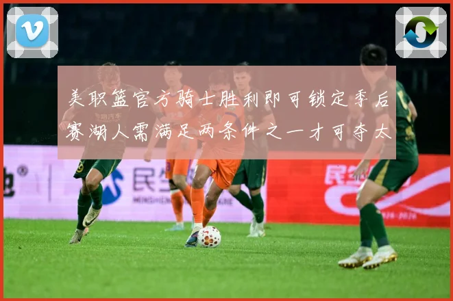 美职篮官方骑士胜利即可锁定季后赛湖人需满足两条件之一才可夺太赛场复盘-深度解析