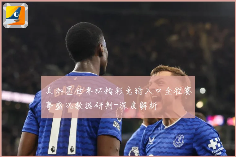 美加墨世界杯精彩竞猜入口全程赛事盛况数据研判-深度解析