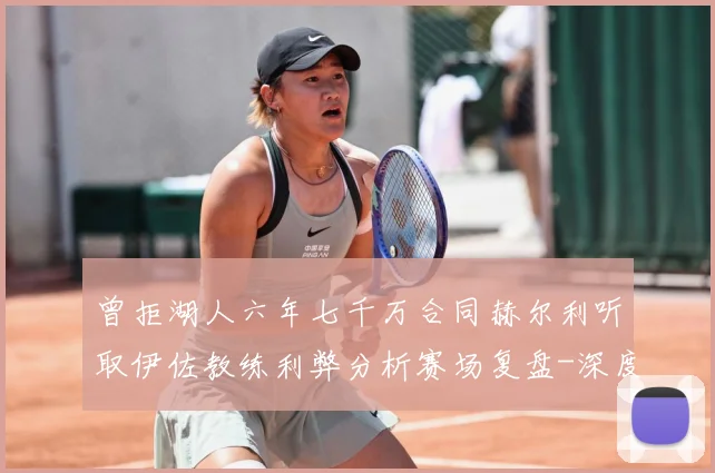 曾拒湖人六年七千万合同赫尔利听取伊佐教练利弊分析赛场复盘-深度解析