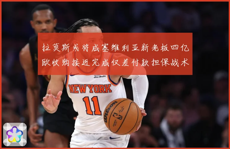 拉莫斯或将成塞维利亚新老板四亿欧收购接近完成仅差付款担保战术观察-深度解析